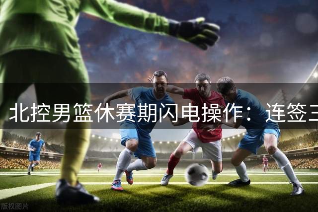 北控男篮休赛期闪电操作：连签三将引援提速 郭艾伦加盟传闻升温
