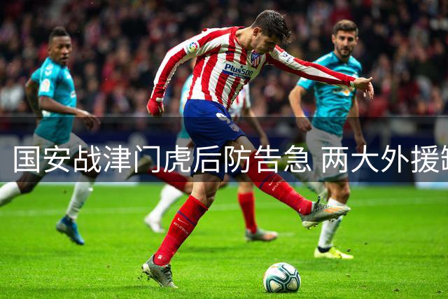 国安战津门虎后防告急 两大外援缺席恐影响比赛走势