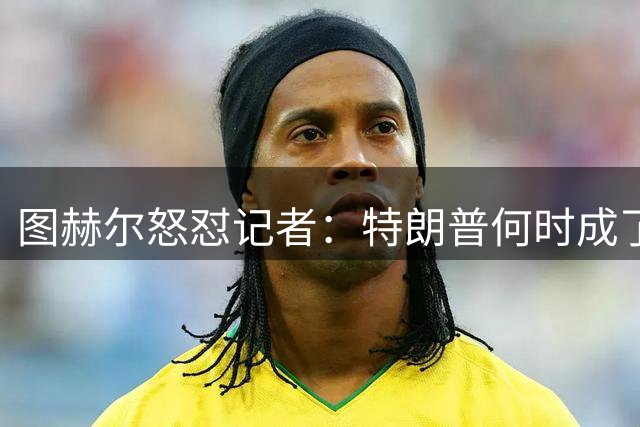 图赫尔怒怼记者：特朗普何时成了足球战术专家？