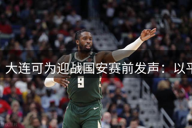 大连可为迎战国安赛前发声：以平常心应战强敌 主场力拼晋级机会