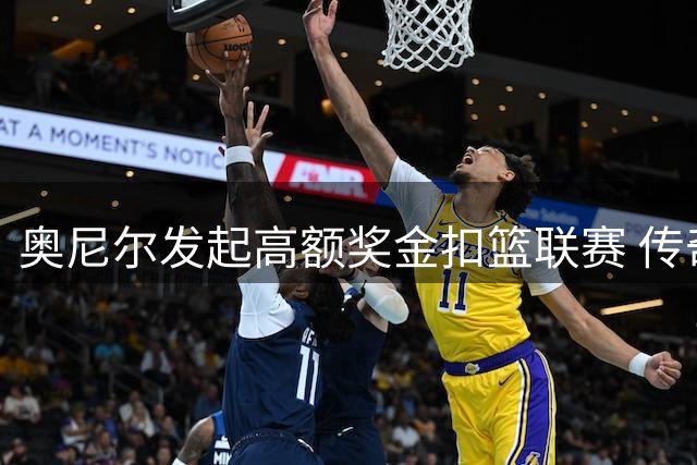 奥尼尔发起高额奖金扣篮联赛 传奇卡特助阵解说