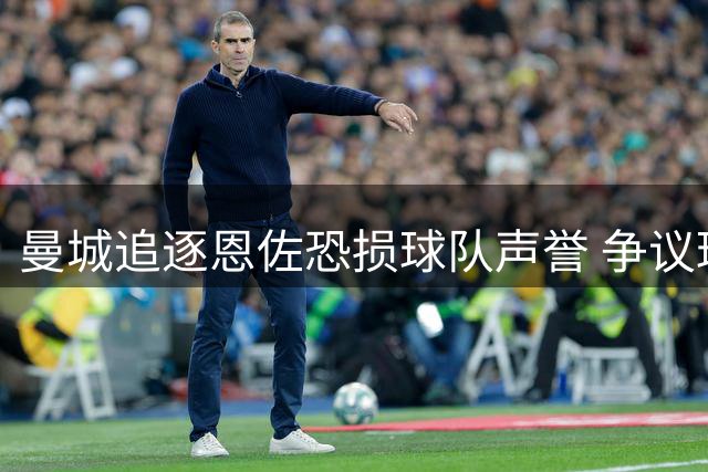 曼城追逐恩佐恐损球队声誉 争议球星转会存隐忧