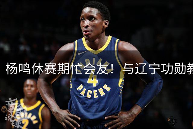 杨鸣休赛期忙会友！与辽宁功勋教练组把酒言欢 哈德森同框引回忆杀