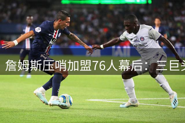 詹姆斯压哨加盟76人幕后：三巨头+两关键人物促成历史级签约
