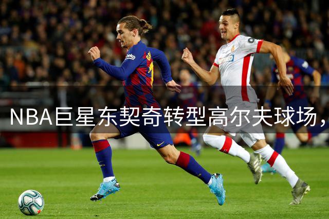 NBA巨星东契奇转型高尔夫球场，亲述绿色竞技带来的全新体验